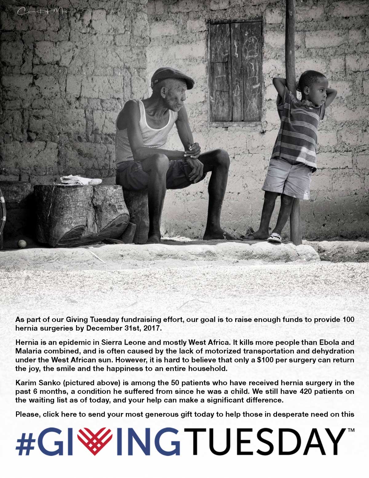 As part of our Giving Tuesday fundraising effort, our goal is to raise enough funds to provide 100 hernia surgeries by December 31st, 2017. Hernia is an epidemic in Sierra Leone and mostly West Africa. It kills more people than Ebola and Malaria combined, and is often caused by the lack of motorized transportation and dehydration under the West African sun. However, it is hard to believe that only a $100 per surgery can return the joy, the smile and the happiness to an entire household. Karim Sanko (pictured above) is among the 50 patients who have received hernia surgery in the past 6 months, a condition he suffered from since he was a child. We still have 420 patients on the waiting list as of today, and your help can make a significant difference. Please, click here to send your most generous gift today to help those in desperate need on this #GivingTuesday